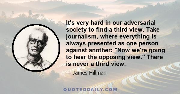 It's very hard in our adversarial society to find a third view. Take journalism, where everything is always presented as one person against another: Now we're going to hear the opposing view. There is never a third view.