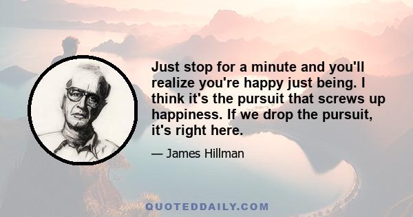 Just stop for a minute and you'll realize you're happy just being. I think it's the pursuit that screws up happiness. If we drop the pursuit, it's right here.