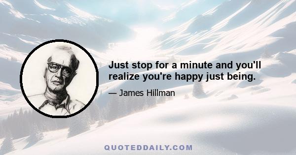 Just stop for a minute and you'll realize you're happy just being.