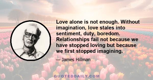 Love alone is not enough. Without imagination, love stales into sentiment, duty, boredom. Relationships fail not because we have stopped loving but because we first stopped imagining.