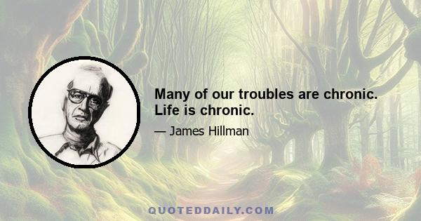 Many of our troubles are chronic. Life is chronic.