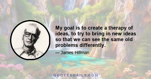 My goal is to create a therapy of ideas, to try to bring in new ideas so that we can see the same old problems differently.