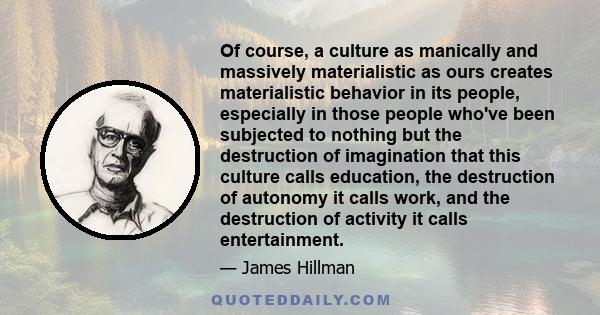 Of course, a culture as manically and massively materialistic as ours creates materialistic behavior in its people, especially in those people who've been subjected to nothing but the destruction of imagination that