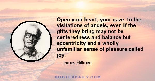 Open your heart, your gaze, to the visitations of angels, even if the gifts they bring may not be centeredness and balance but eccentricity and a wholly unfamiliar sense of pleasure called joy.