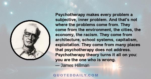 Psychotherapy makes every problem a subjective, inner problem. And that's not where the problems come from. They come from the environment, the cities, the economy, the racism. They come from architecture, school