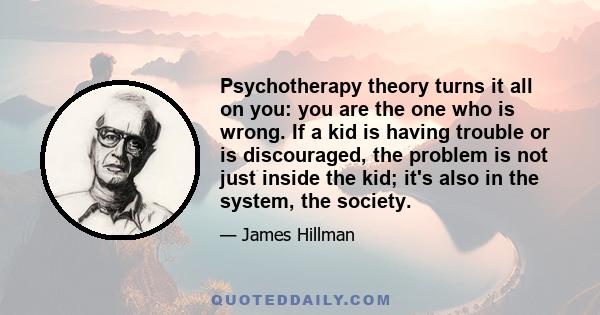 Psychotherapy theory turns it all on you: you are the one who is wrong. If a kid is having trouble or is discouraged, the problem is not just inside the kid; it's also in the system, the society.