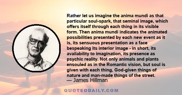 Rather let us imagine the anima mundi as that particular soul-spark, that seminal image, which offers itself through each thing in its visible form. Then anima mundi indicates the animated possibilities presented by