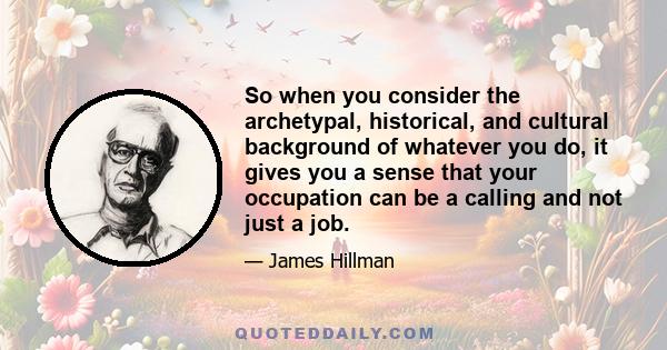 So when you consider the archetypal, historical, and cultural background of whatever you do, it gives you a sense that your occupation can be a calling and not just a job.