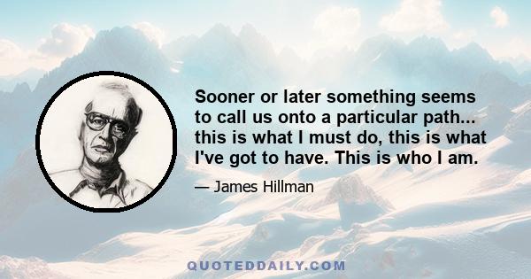 Sooner or later something seems to call us onto a particular path... this is what I must do, this is what I've got to have. This is who I am.