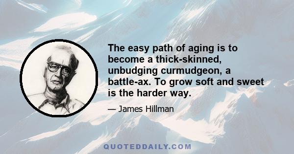 The easy path of aging is to become a thick-skinned, unbudging curmudgeon, a battle-ax. To grow soft and sweet is the harder way.