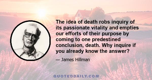 The idea of death robs inquiry of its passionate vitality and empties our efforts of their purpose by coming to one predestined conclusion, death. Why inquire if you already know the answer?