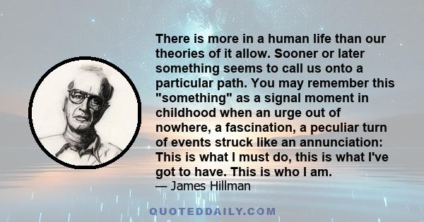 There is more in a human life than our theories of it allow. Sooner or later something seems to call us onto a particular path. You may remember this something as a signal moment in childhood when an urge out of