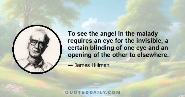 To see the angel in the malady requires an eye for the invisible, a certain blinding of one eye and an opening of the other to elsewhere.