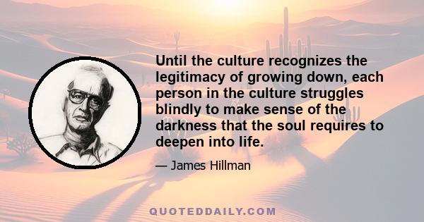 Until the culture recognizes the legitimacy of growing down, each person in the culture struggles blindly to make sense of the darkness that the soul requires to deepen into life.