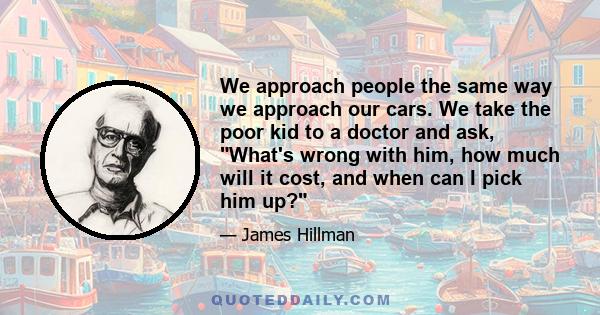 We approach people the same way we approach our cars. We take the poor kid to a doctor and ask, What's wrong with him, how much will it cost, and when can I pick him up?