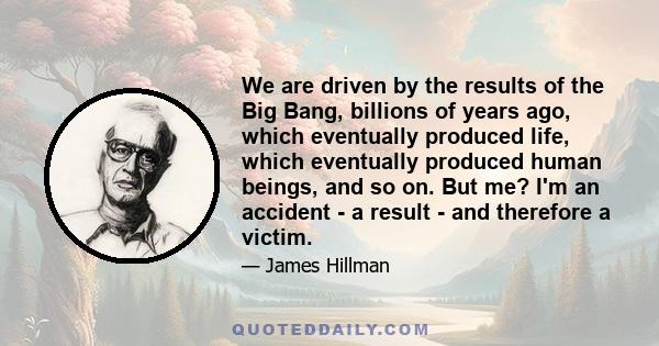 We are driven by the results of the Big Bang, billions of years ago, which eventually produced life, which eventually produced human beings, and so on. But me? I'm an accident - a result - and therefore a victim.