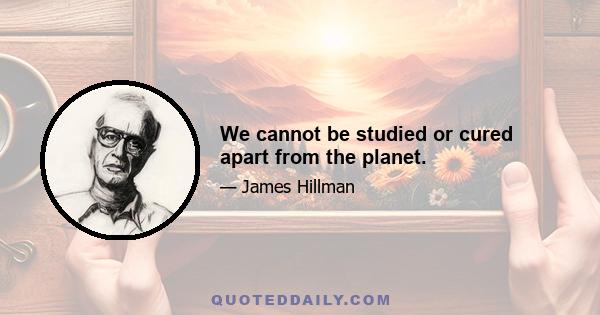 We cannot be studied or cured apart from the planet.