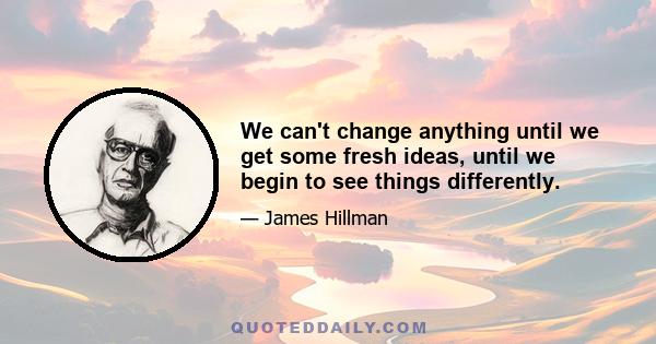 We can't change anything until we get some fresh ideas, until we begin to see things differently.