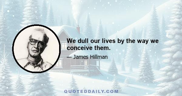 We dull our lives by the way we conceive them.