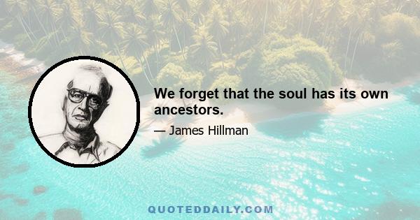 We forget that the soul has its own ancestors.