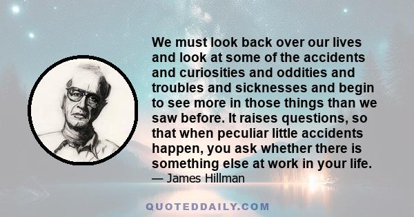 We must look back over our lives and look at some of the accidents and curiosities and oddities and troubles and sicknesses and begin to see more in those things than we saw before. It raises questions, so that when