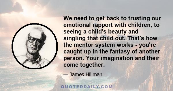 We need to get back to trusting our emotional rapport with children, to seeing a child's beauty and singling that child out. That's how the mentor system works - you're caught up in the fantasy of another person. Your