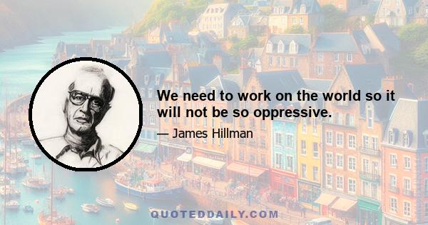 We need to work on the world so it will not be so oppressive.