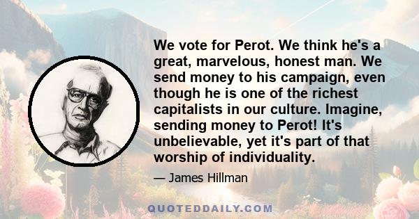 We vote for Perot. We think he's a great, marvelous, honest man. We send money to his campaign, even though he is one of the richest capitalists in our culture. Imagine, sending money to Perot! It's unbelievable, yet