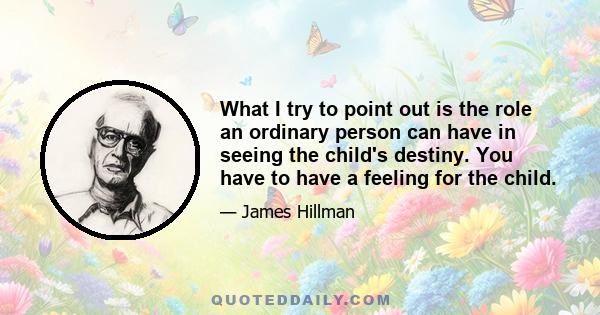 What I try to point out is the role an ordinary person can have in seeing the child's destiny. You have to have a feeling for the child.