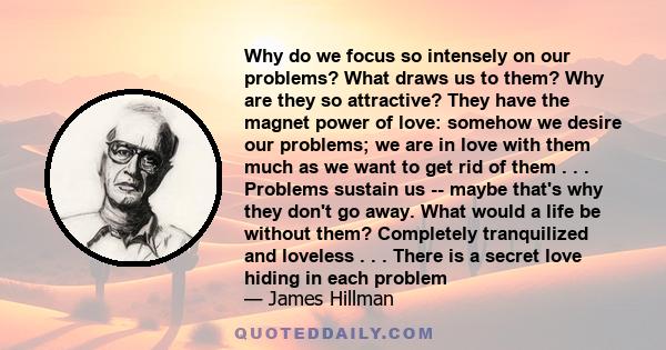 Why do we focus so intensely on our problems? What draws us to them? Why are they so attractive? They have the magnet power of love: somehow we desire our problems; we are in love with them much as we want to get rid of 