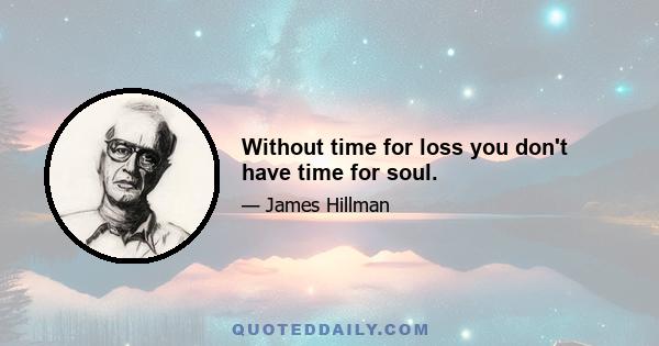 Without time for loss you don't have time for soul.