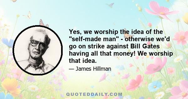 Yes, we worship the idea of the self-made man - otherwise we'd go on strike against Bill Gates having all that money! We worship that idea.