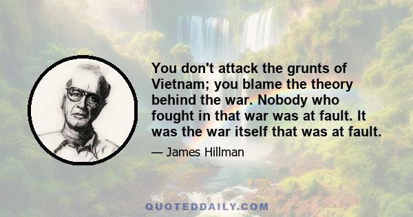 You don't attack the grunts of Vietnam; you blame the theory behind the war. Nobody who fought in that war was at fault. It was the war itself that was at fault.