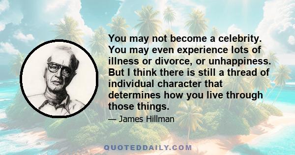 You may not become a celebrity. You may even experience lots of illness or divorce, or unhappiness. But I think there is still a thread of individual character that determines how you live through those things.