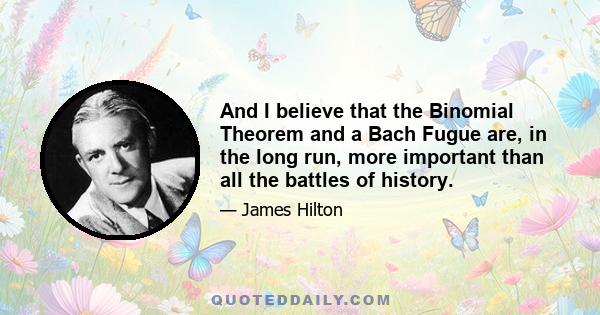 And I believe that the Binomial Theorem and a Bach Fugue are, in the long run, more important than all the battles of history.