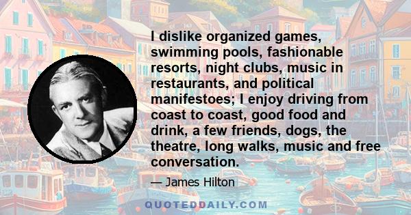 I dislike organized games, swimming pools, fashionable resorts, night clubs, music in restaurants, and political manifestoes; I enjoy driving from coast to coast, good food and drink, a few friends, dogs, the theatre,