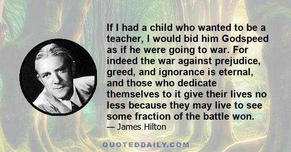 If I had a child who wanted to be a teacher, I would bid him Godspeed as if he were going to war. For indeed the war against prejudice, greed, and ignorance is eternal, and those who dedicate themselves to it give their 