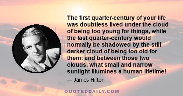 The first quarter-century of your life was doubtless lived under the cloud of being too young for things, while the last quarter-century would normally be shadowed by the still darker cloud of being too old for them;