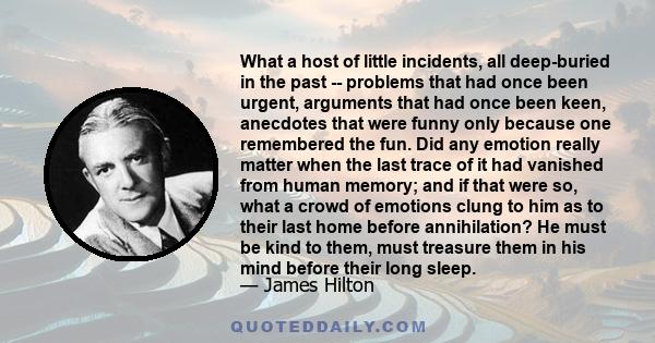 What a host of little incidents, all deep-buried in the past -- problems that had once been urgent, arguments that had once been keen, anecdotes that were funny only because one remembered the fun. Did any emotion