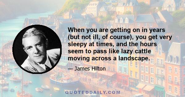 When you are getting on in years (but not ill, of course), you get very sleepy at times, and the hours seem to pass like lazy cattle moving across a landscape.