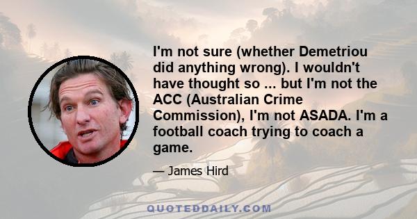 I'm not sure (whether Demetriou did anything wrong). I wouldn't have thought so ... but I'm not the ACC (Australian Crime Commission), I'm not ASADA. I'm a football coach trying to coach a game.