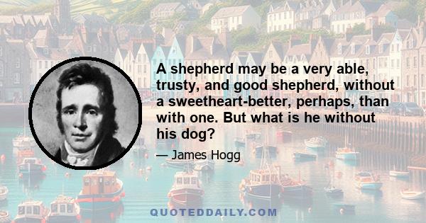 A shepherd may be a very able, trusty, and good shepherd, without a sweetheart-better, perhaps, than with one. But what is he without his dog?