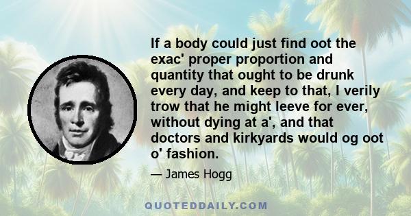 If a body could just find oot the exac' proper proportion and quantity that ought to be drunk every day, and keep to that, I verily trow that he might leeve for ever, without dying at a', and that doctors and kirkyards