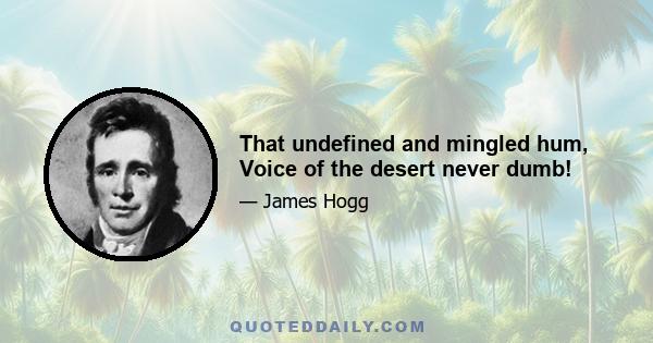 That undefined and mingled hum, Voice of the desert never dumb!