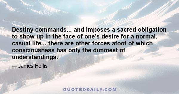 Destiny commands... and imposes a sacred obligation to show up in the face of one's desire for a normal, casual life... there are other forces afoot of which consciousness has only the dimmest of understandings.