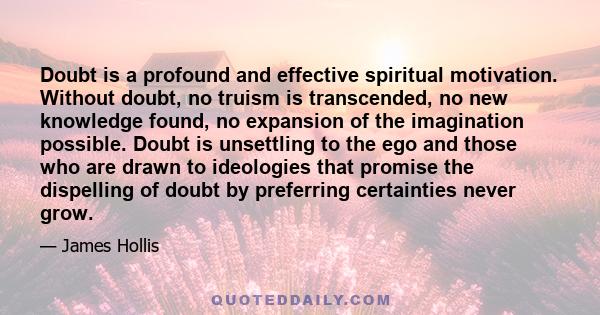 Doubt is a profound and effective spiritual motivation. Without doubt, no truism is transcended, no new knowledge found, no expansion of the imagination possible. Doubt is unsettling to the ego and those who are drawn