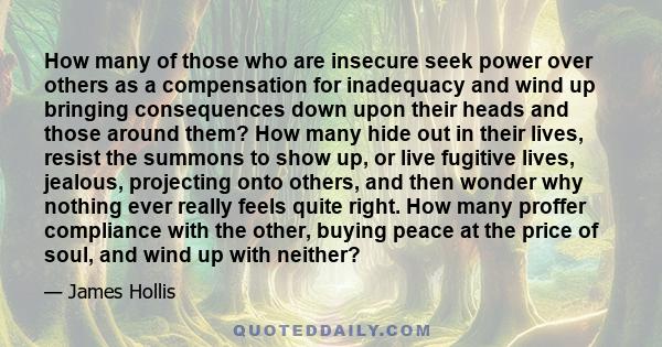 How many of those who are insecure seek power over others as a compensation for inadequacy and wind up bringing consequences down upon their heads and those around them? How many hide out in their lives, resist the