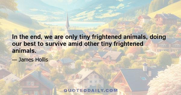 In the end, we are only tiny frightened animals, doing our best to survive amid other tiny frightened animals.