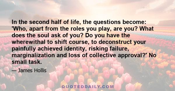 In the second half of life, the questions become: 'Who, apart from the roles you play, are you? What does the soul ask of you? Do you have the wherewithal to shift course, to deconstruct your painfully achieved