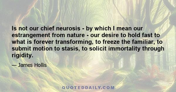 Is not our chief neurosis - by which I mean our estrangement from nature - our desire to hold fast to what is forever transforming, to freeze the familiar, to submit motion to stasis, to solicit immortality through